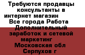 Требуются продавцы-консультанты в интернет-магазин ESSENS - Все города Работа » Дополнительный заработок и сетевой маркетинг   . Московская обл.,Серпухов г.